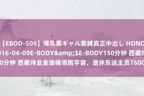 【EBOD-509】爆乳黒ギャル緊縛真正中出し HONOKA</a>2016-04-09E-BODY&$E-BODY150分钟 西藏待业金涨幅领跑宇宙，退休东谈主员7600元如何兑现更飞扬幅