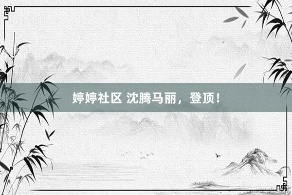 婷婷社区 沈腾马丽，登顶！