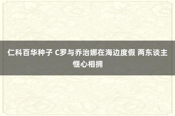 仁科百华种子 C罗与乔治娜在海边度假 两东谈主惬心相拥