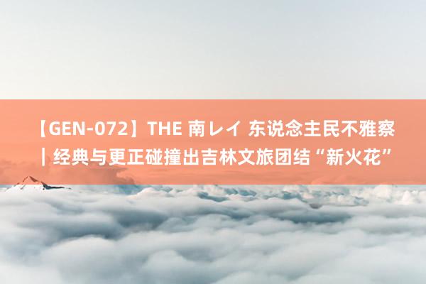 【GEN-072】THE 南レイ 东说念主民不雅察｜经典与更正碰撞出吉林文旅团结“新火花”