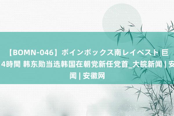 【BOMN-046】ボインボックス南レイベスト 巨乳輪 4時間 韩东勋当选韩国在朝党新任党首_大皖新闻 | 安徽网