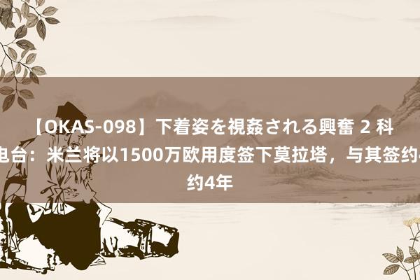 【OKAS-098】下着姿を視姦される興奮 2 科贝电台:米兰将以1500万欧用度签下莫拉塔,与其签约4年
