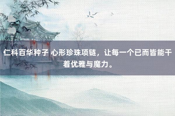 仁科百华种子 心形珍珠项链,让每一个已而皆能干着优雅与魔力。