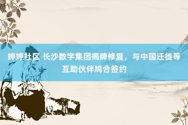 婷婷社区 长沙数字集团揭牌修复,与中国迁徙等互助伙伴鸠合签约