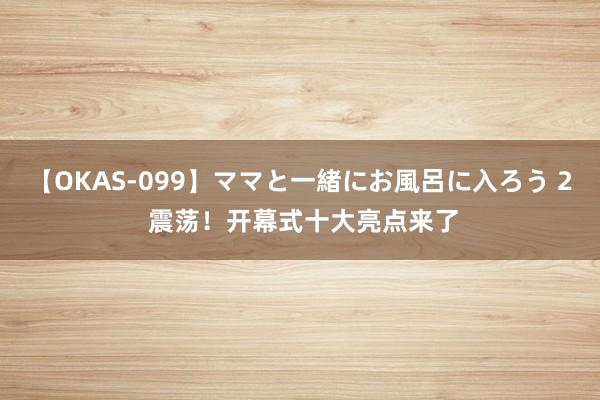 【OKAS-099】ママと一緒にお風呂に入ろう 2 震荡！开幕式十大亮点来了