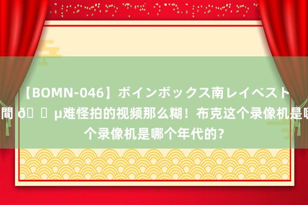 【BOMN-046】ボインボックス南レイベスト 巨乳輪 4時間 ?难怪拍的视频那么糊!布克这个录像机是哪个年代的?