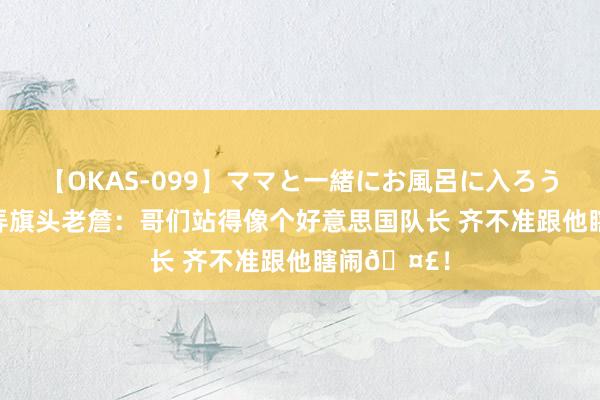 【OKAS-099】ママと一緒にお風呂に入ろう 2 布克簸弄旗头老詹:哥们站得像个好意思国队长 齐不准跟他瞎闹?!