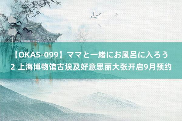 【OKAS-099】ママと一緒にお風呂に入ろう 2 上海博物馆古埃及好意思丽大张开启9月预约