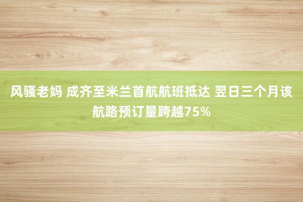 风骚老妈 成齐至米兰首航航班抵达 翌日三个月该航路预订量跨越75%