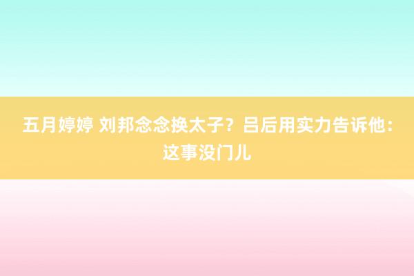 五月婷婷 刘邦念念换太子？吕后用实力告诉他：这事没门儿