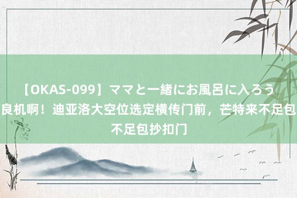 【OKAS-099】ママと一緒にお風呂に入ろう 2 错失良机啊!迪亚洛大空位选定横传门前,芒特来不足包抄扣门