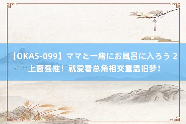 【OKAS-099】ママと一緒にお風呂に入ろう 2 上面强推!就爱看总角相交重温旧梦!