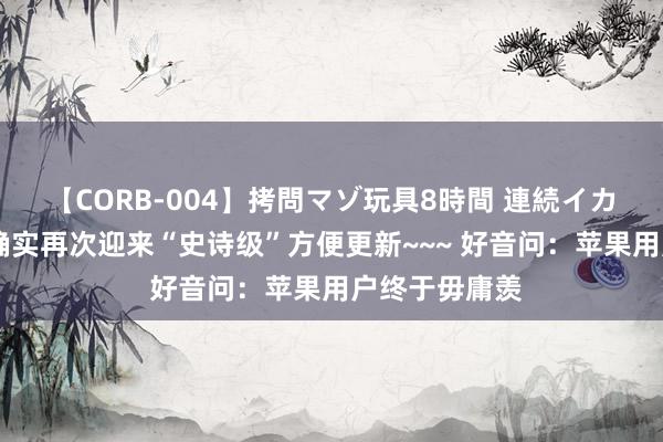 【CORB-004】拷問マゾ玩具8時間 連続イカせ調教 苹果确实再次迎来“史诗级”方便更新~~~ 好音问:苹果用户终于毋庸羡