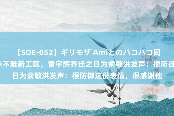 【SOE-052】ギリモザ Amiとのパコパコ同棲生活 Ami 手拉手参不雅新工区,董宇辉乔迁之日为俞敏洪发声:很防御这份表情,很感谢他