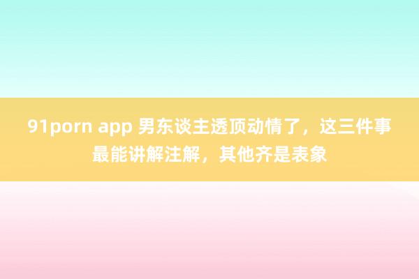 91porn app 男东谈主透顶动情了，这三件事最能讲解注解，其他齐是表象