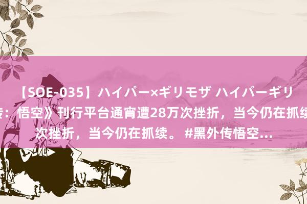 【SOE-035】ハイパー×ギリモザ ハイパーギリモザ Ami 《黑外传:悟空》刊行平台通宵遭28万次挫折,当今仍在抓续。 #黑外传悟空...