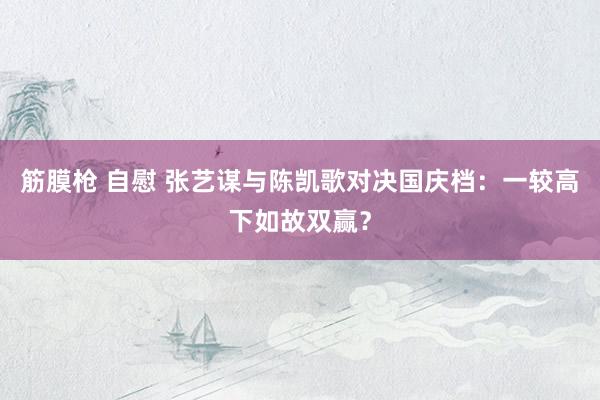 筋膜枪 自慰 张艺谋与陈凯歌对决国庆档：一较高下如故双赢？
