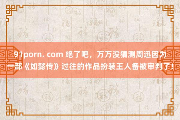 91porn. com 绝了吧,万万没猜测周迅因为一部《如懿传》过往的作品扮装王人备被审判了!