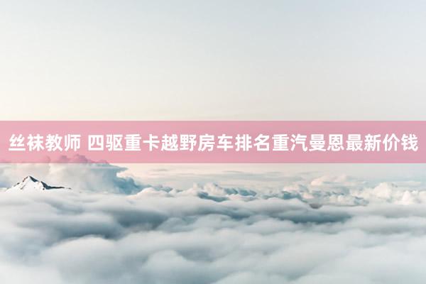 丝袜教师 四驱重卡越野房车排名重汽曼恩最新价钱