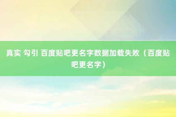 真实 勾引 百度贴吧更名字数据加载失败（百度贴吧更名字）