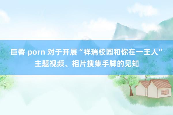 巨臀 porn 对于开展“祥瑞校园和你在一王人”主题视频、相片搜集手脚的见知