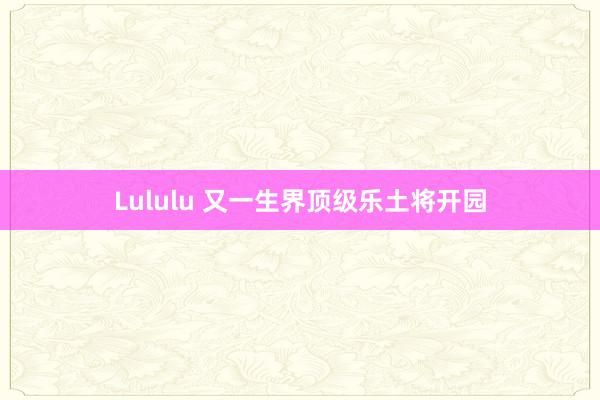 Lululu 又一生界顶级乐土将开园