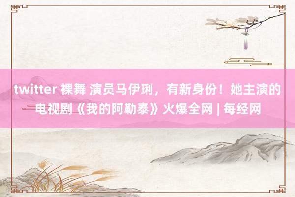 twitter 裸舞 演员马伊琍，有新身份！她主演的电视剧《我的阿勒泰》火爆全网 | 每经网