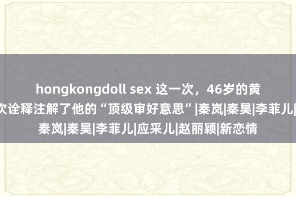 hongkongdoll sex 这一次，46岁的黄晓明以这种款式，再次诠释注解了他的“顶级审好意思”|秦岚|秦昊|李菲儿|应采儿|赵丽颖|新恋情