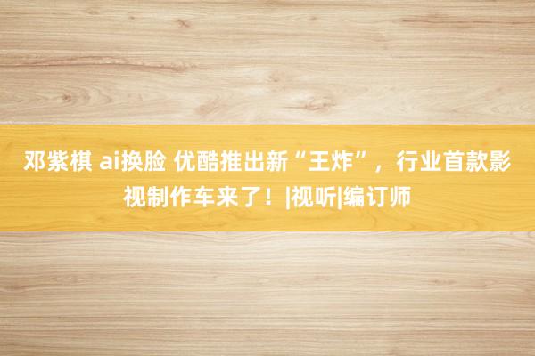 邓紫棋 ai换脸 优酷推出新“王炸”，行业首款影视制作车来了！|视听|编订师