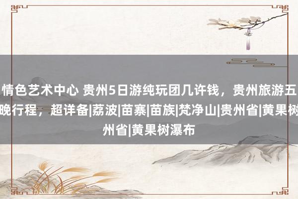 情色艺术中心 贵州5日游纯玩团几许钱，贵州旅游五天四晚行程，超详备|荔波|苗寨|苗族|梵净山|贵州省|黄果树瀑布