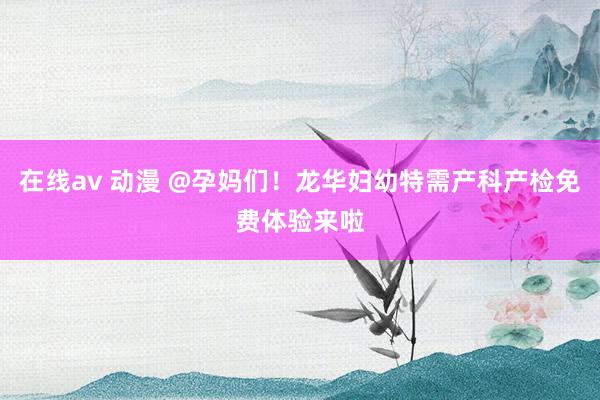 在线av 动漫 @孕妈们！龙华妇幼特需产科产检免费体验来啦