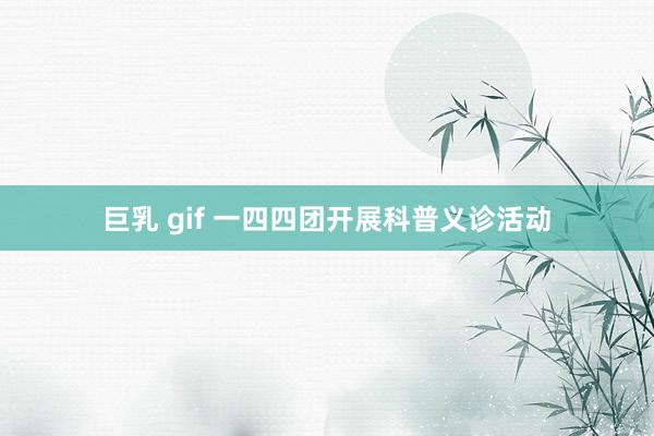 巨乳 gif 一四四团开展科普义诊活动