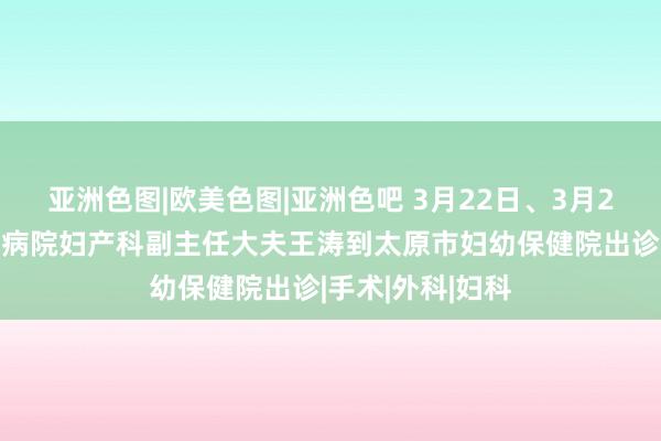 亚洲色图|欧美色图|亚洲色吧 3月22日、3月29日，北京协和病院妇产科副主任大夫王涛到太原市妇幼保健院出诊|手术|外科|妇科