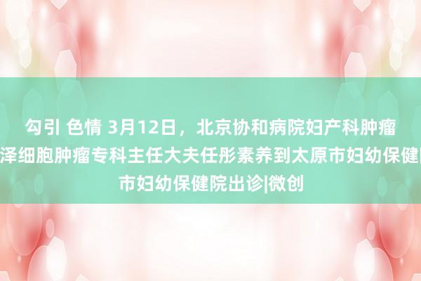 勾引 色情 3月12日，北京协和病院妇产科肿瘤妇科中心润泽细胞肿瘤专科主任大夫任彤素养到太原市妇幼保健院出诊|微创