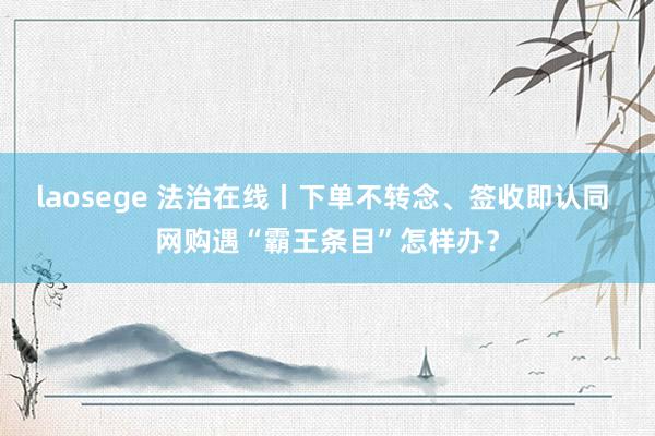 laosege 法治在线丨下单不转念、签收即认同 网购遇“霸王条目”怎样办？