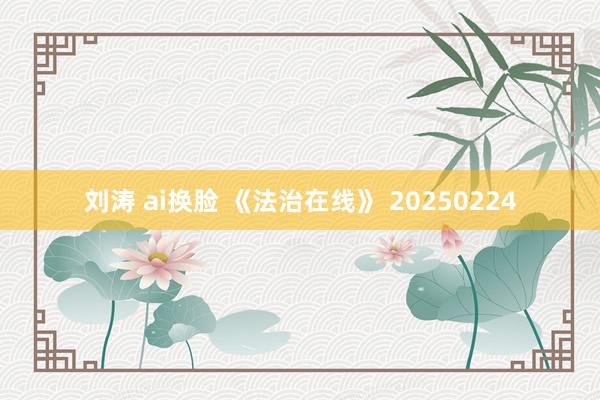 刘涛 ai换脸 《法治在线》 20250224