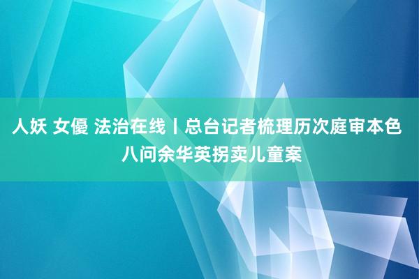 人妖 女優 法治在线丨总台记者梳理历次庭审本色  八问余华英拐卖儿童案