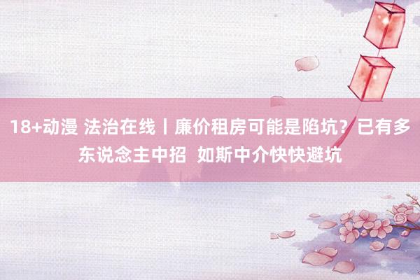 18+动漫 法治在线丨廉价租房可能是陷坑？已有多东说念主中招  如斯中介快快避坑