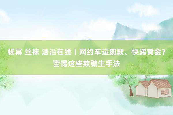 杨幂 丝袜 法治在线丨网约车运现款、快递黄金？警惕这些欺骗生手法
