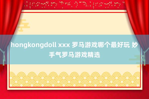 hongkongdoll xxx 罗马游戏哪个最好玩 妙手气罗马游戏精选