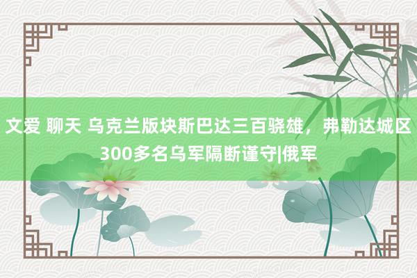 文爱 聊天 乌克兰版块斯巴达三百骁雄，弗勒达城区300多名乌军隔断谨守|俄军