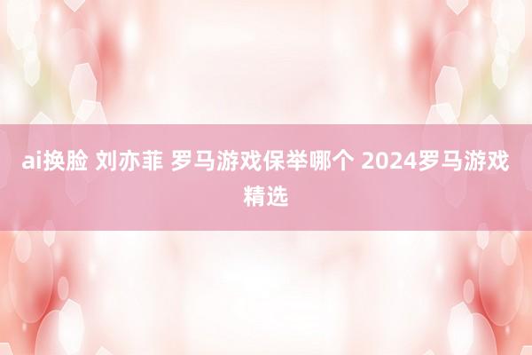 ai换脸 刘亦菲 罗马游戏保举哪个 2024罗马游戏精选