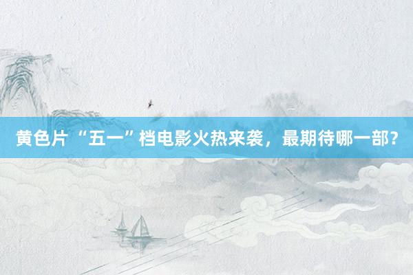 黄色片 “五一”档电影火热来袭，最期待哪一部？