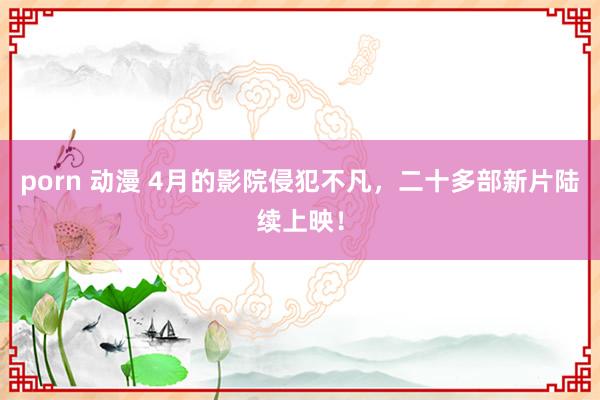 porn 动漫 4月的影院侵犯不凡，二十多部新片陆续上映！