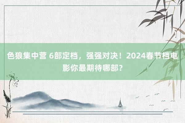 色狼集中营 6部定档，强强对决！2024春节档电影你最期待哪部？