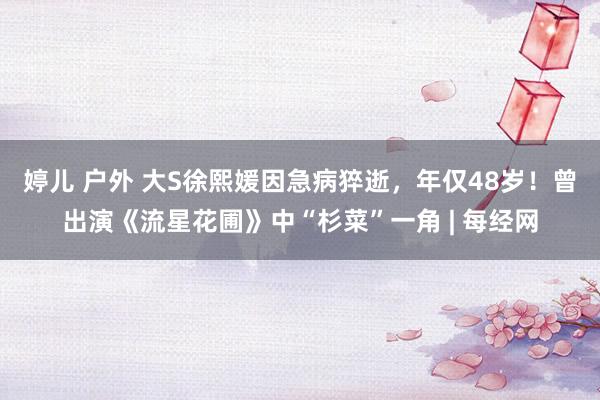 婷儿 户外 大S徐熙媛因急病猝逝，年仅48岁！曾出演《流星花圃》中“杉菜”一角 | 每经网