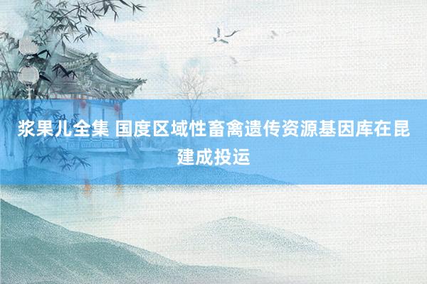 浆果儿全集 国度区域性畜禽遗传资源基因库在昆建成投运