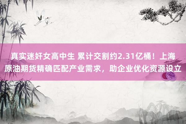 真实迷奸女高中生 累计交割约2.31亿桶！上海原油期货精确匹配产业需求，助企业优化资源设立