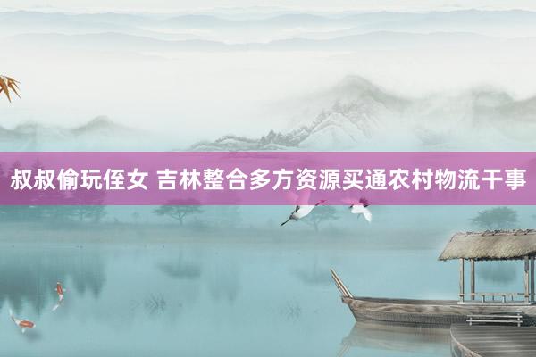 叔叔偷玩侄女 吉林整合多方资源买通农村物流干事
