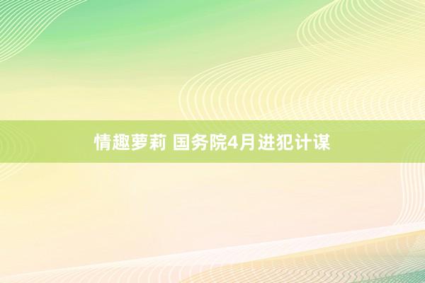 情趣萝莉 国务院4月进犯计谋